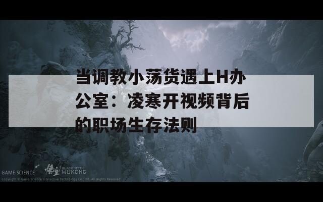 当调教小荡货遇上H办公室：凌寒开视频背后的职场生存法则