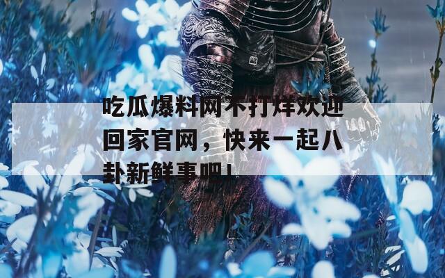 吃瓜爆料网不打烊欢迎回家官网，快来一起八卦新鲜事吧！