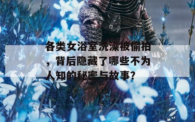 各类女浴室洗澡被偷拍，背后隐藏了哪些不为人知的秘密与故事？