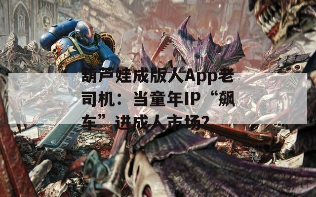 葫芦娃成版人App老司机：当童年IP“飙车”进成人市场？