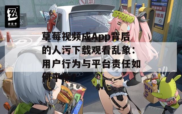 草莓视频成App背后的人污下载观看乱象：用户行为与平台责任如何平衡？