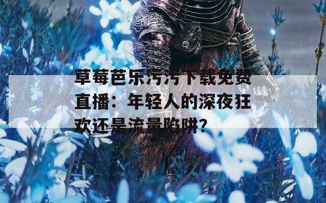 草莓芭乐污污下载免费直播：年轻人的深夜狂欢还是流量陷阱？