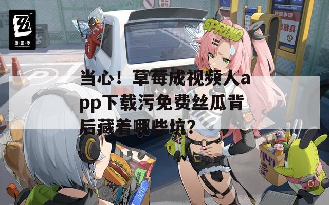 当心！草莓成视频人app下载污免费丝瓜背后藏着哪些坑？