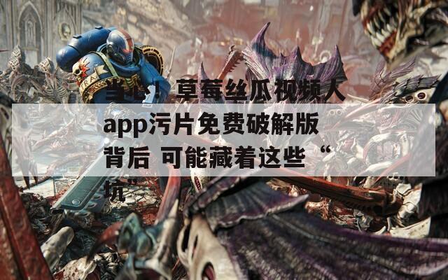 当心！草莓丝瓜视频人app污片免费破解版背后 可能藏着这些“坑”