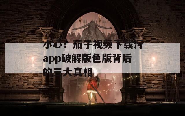 小心！茄子视频下载污app破解版色版背后的三大真相