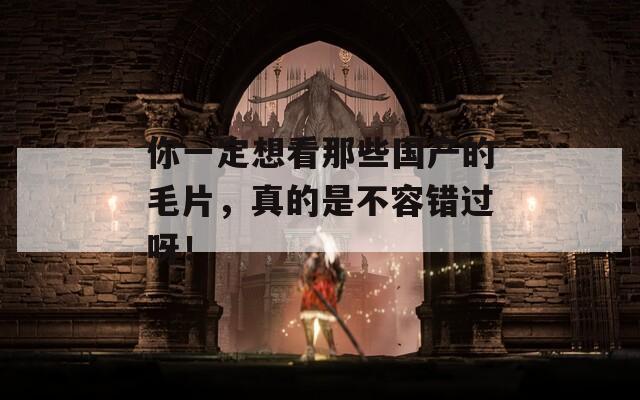 你一定想看那些国产的毛片，真的是不容错过呀！