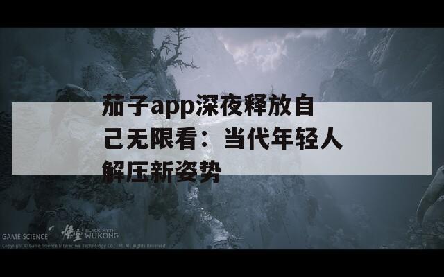 茄子app深夜释放自己无限看：当代年轻人解压新姿势