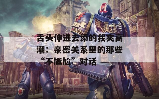 舌头伸进去添的我爽高潮：亲密关系里的那些“不尴尬”对话