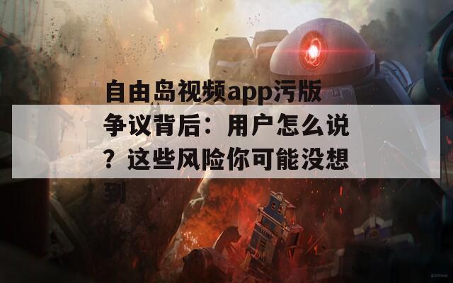 自由岛视频app污版争议背后：用户怎么说？这些风险你可能没想到