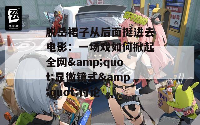 脱岳裙子从后面挺进去电影：一场戏如何掀起全网&quot;显微镜式&quot;讨论