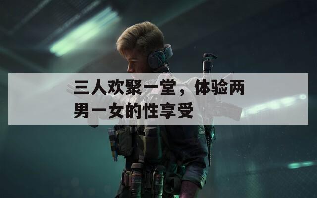 三人欢聚一堂，体验两男一女的性享受