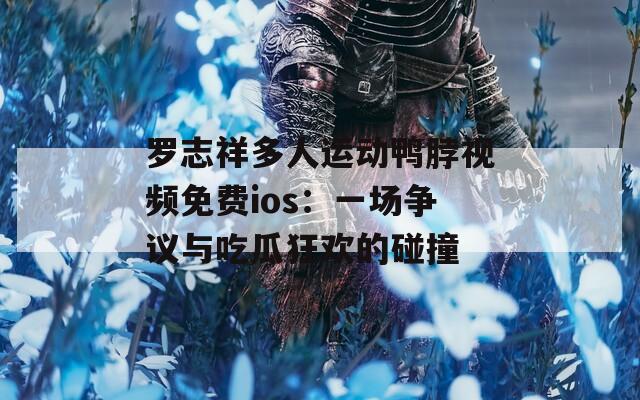 罗志祥多人运动鸭脖视频免费ios：一场争议与吃瓜狂欢的碰撞