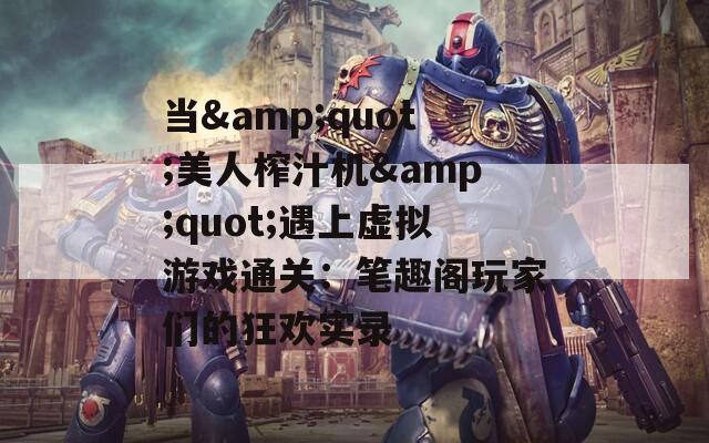 当&quot;美人榨汁机&quot;遇上虚拟游戏通关：笔趣阁玩家们的狂欢实录