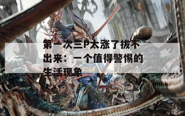 第一次三P太涨了拔不出来：一个值得警惕的生活现象