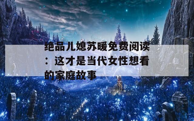 绝品儿媳苏暖免费阅读：这才是当代女性想看的家庭故事