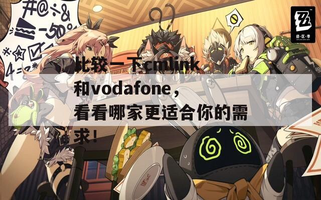 比较一下cmlink和vodafone，看看哪家更适合你的需求！