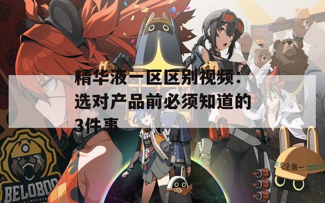 精华液一区区别视频：选对产品前必须知道的3件事