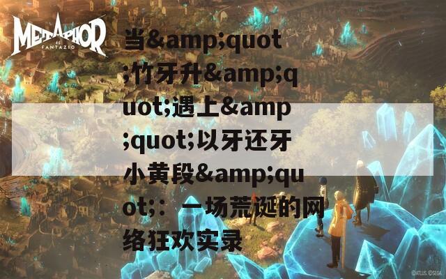 当&quot;竹牙升&quot;遇上&quot;以牙还牙小黄段&quot;：一场荒诞的网络狂欢实录