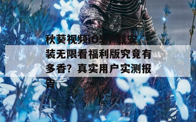 秋葵视频iOS下载安装无限看福利版究竟有多香？真实用户实测报告