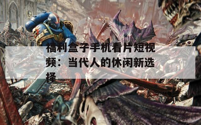 福利盒子手机看片短视频：当代人的休闲新选择