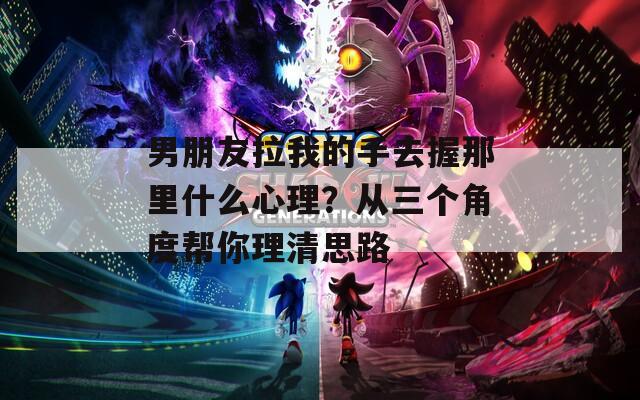 男朋友拉我的手去握那里什么心理？从三个角度帮你理清思路