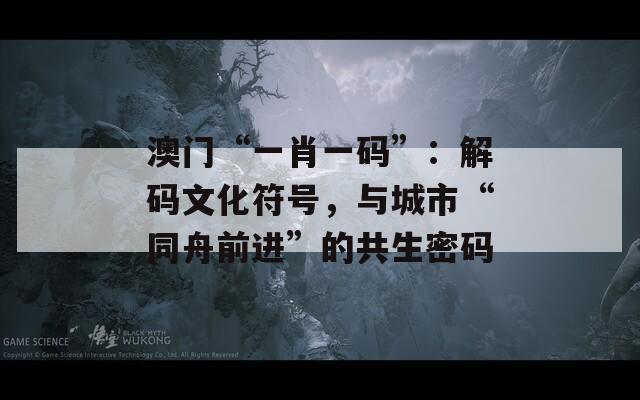 澳门“一肖一码”：解码文化符号，与城市“同舟前进”的共生密码