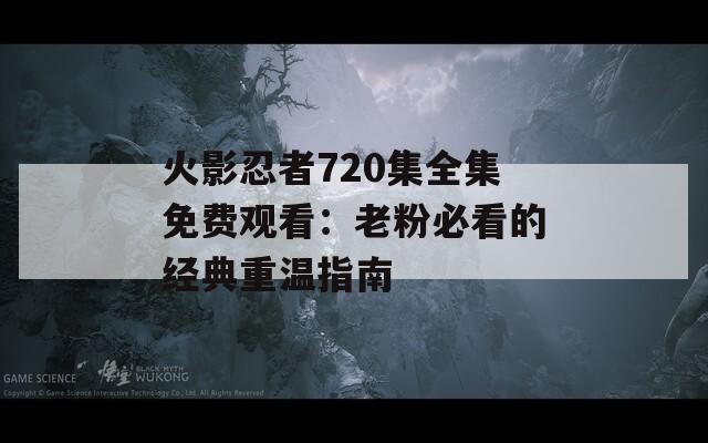 火影忍者720集全集免费观看：老粉必看的经典重温指南