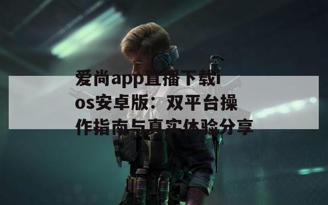 爱尚app直播下载ios安卓版：双平台操作指南与真实体验分享