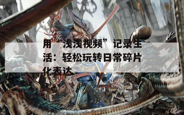 用“浅浅视频”记录生活：轻松玩转日常碎片化表达