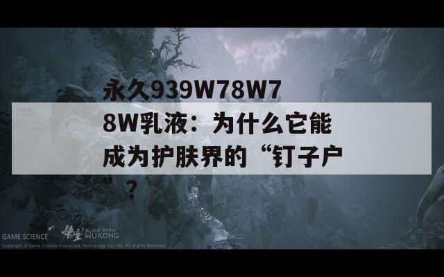 永久939W78W78W乳液：为什么它能成为护肤界的“钉子户”？