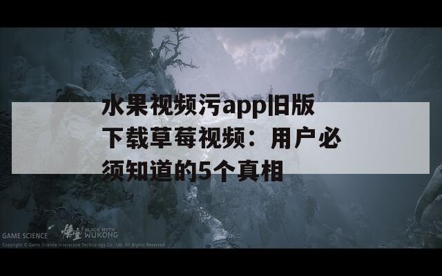 水果视频污app旧版下载草莓视频：用户必须知道的5个真相
