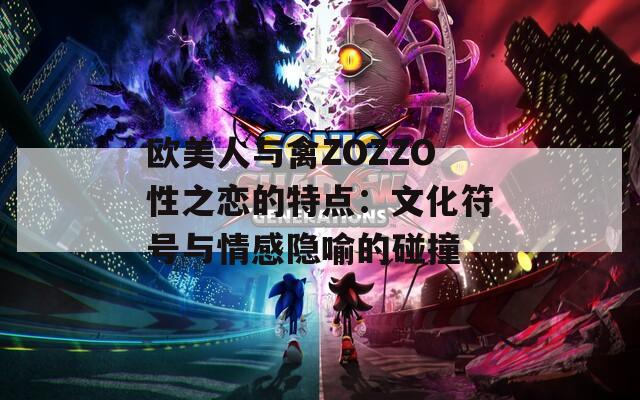 欧美人与禽ZOZZO性之恋的特点：文化符号与情感隐喻的碰撞