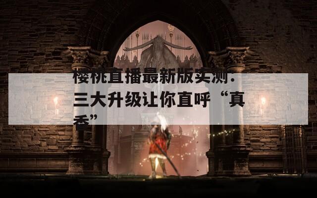 樱桃直播最新版实测：三大升级让你直呼“真香”