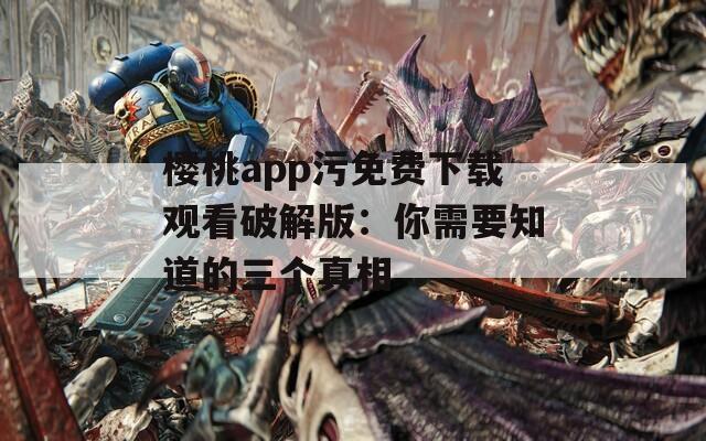 樱桃app污免费下载观看破解版：你需要知道的三个真相