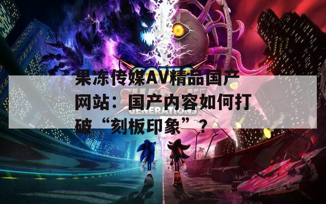 果冻传媒AV精品国产网站：国产内容如何打破“刻板印象”？