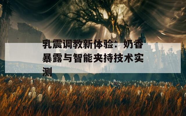 乳震调教新体验：奶香暴露与智能夹持技术实测