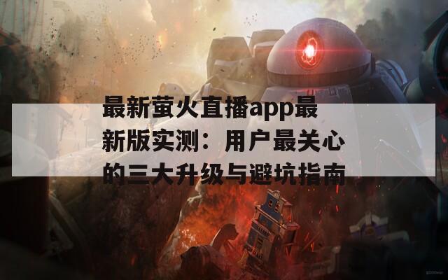 最新萤火直播app最新版实测：用户最关心的三大升级与避坑指南