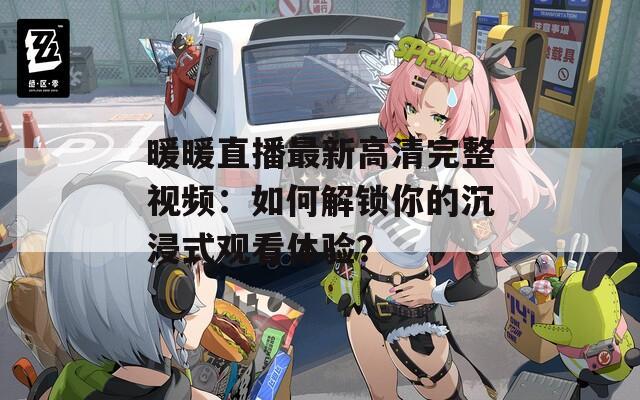 暖暖直播最新高清完整视频：如何解锁你的沉浸式观看体验？