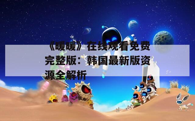 《暖暖》在线观看免费完整版：韩国最新版资源全解析