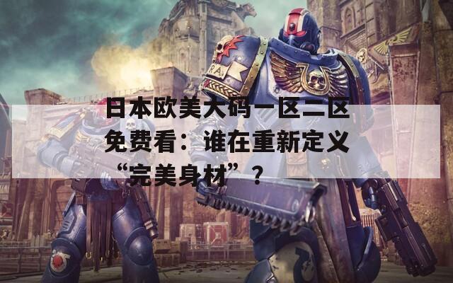 日本欧美大码一区二区免费看：谁在重新定义“完美身材”？