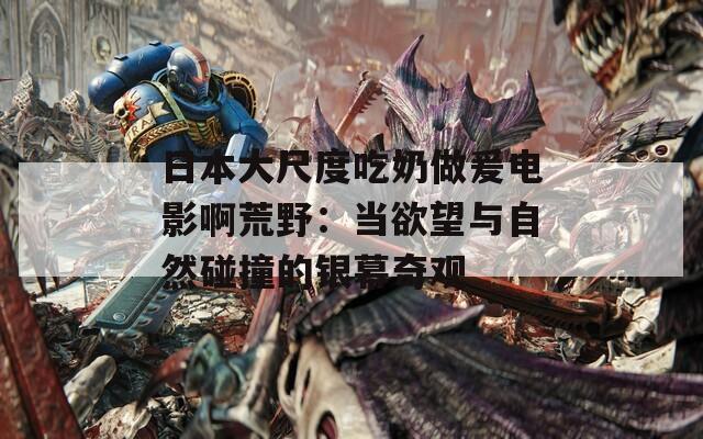 日本大尺度吃奶做爰电影啊荒野：当欲望与自然碰撞的银幕奇观
