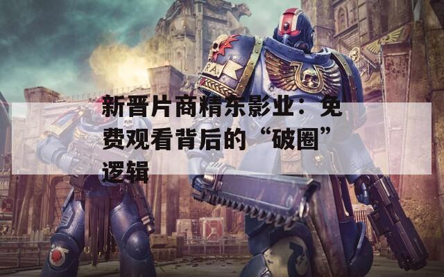 新晋片商精东影业：免费观看背后的“破圈”逻辑