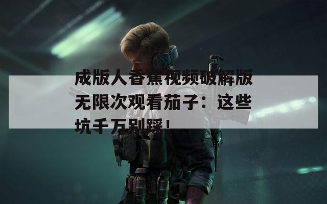 成版人香蕉视频破解版无限次观看茄子：这些坑千万别踩！
