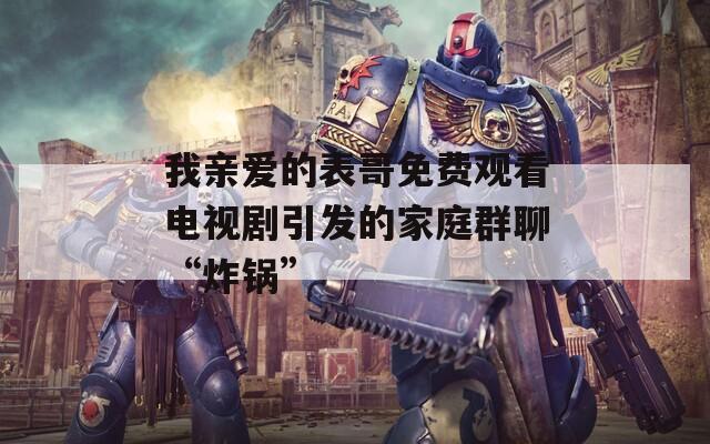 我亲爱的表哥免费观看电视剧引发的家庭群聊“炸锅”