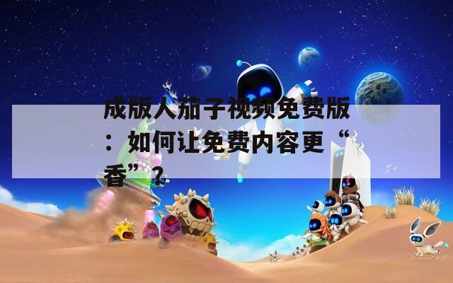 成版人茄子视频免费版：如何让免费内容更“香”？