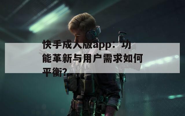 快手成人版app：功能革新与用户需求如何平衡？