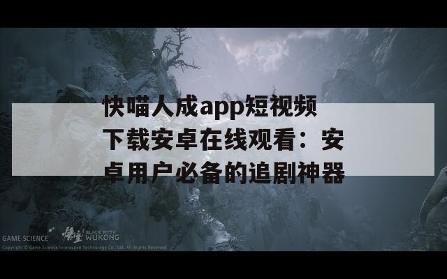 快喵人成app短视频下载安卓在线观看：安卓用户必备的追剧神器