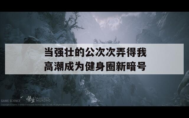 当强壮的公次次弄得我高潮成为健身圈新暗号
