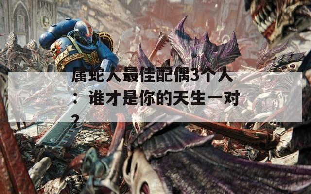 属蛇人最佳配偶3个人：谁才是你的天生一对？