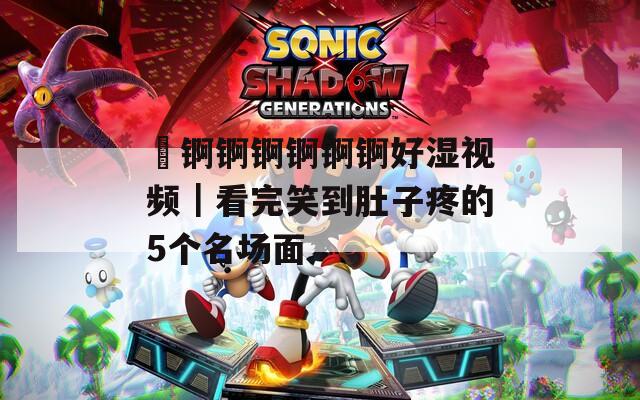巜锕锕锕锕锕锕好湿视频｜看完笑到肚子疼的5个名场面